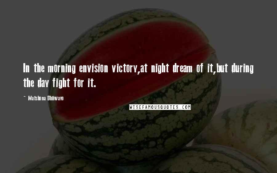 Matshona Dhliwayo Quotes: In the morning envision victory,at night dream of it,but during the day fight for it.