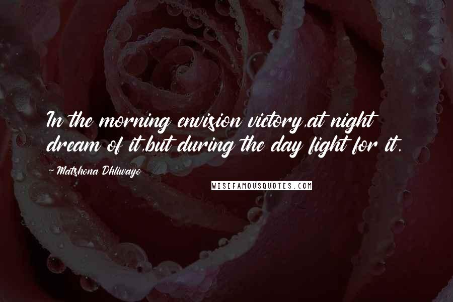 Matshona Dhliwayo Quotes: In the morning envision victory,at night dream of it,but during the day fight for it.