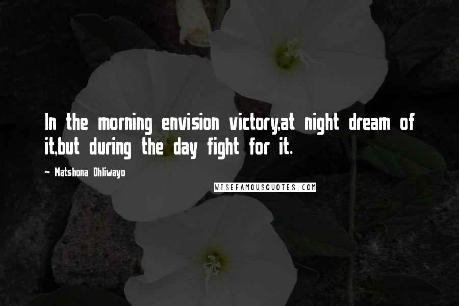 Matshona Dhliwayo Quotes: In the morning envision victory,at night dream of it,but during the day fight for it.
