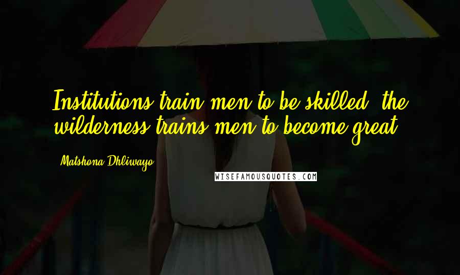 Matshona Dhliwayo Quotes: Institutions train men to be skilled; the wilderness trains men to become great.