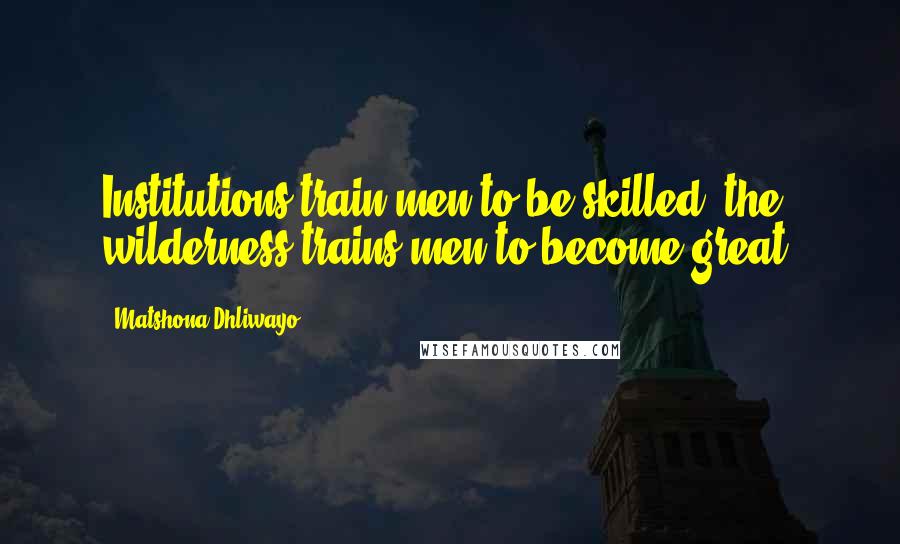 Matshona Dhliwayo Quotes: Institutions train men to be skilled; the wilderness trains men to become great.