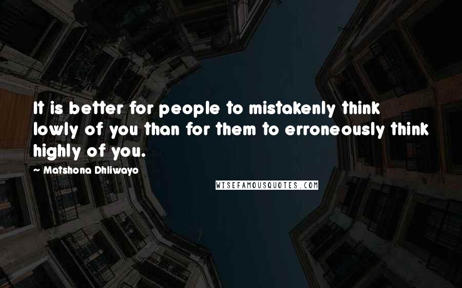 Matshona Dhliwayo Quotes: It is better for people to mistakenly think lowly of you than for them to erroneously think highly of you.