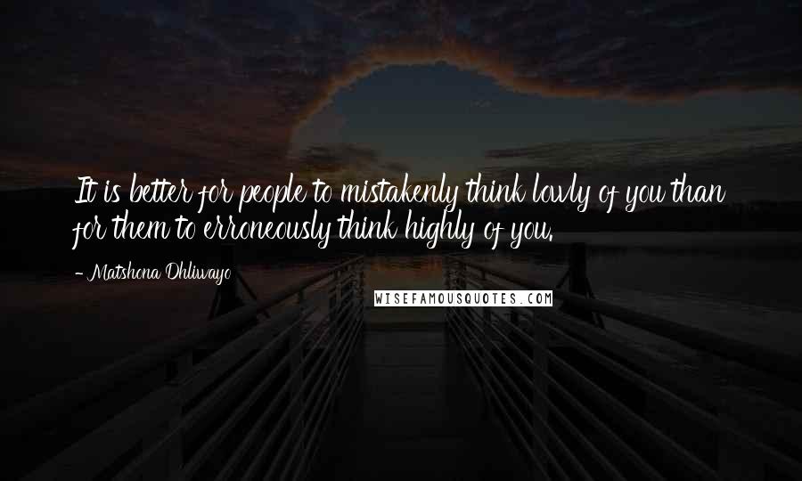 Matshona Dhliwayo Quotes: It is better for people to mistakenly think lowly of you than for them to erroneously think highly of you.