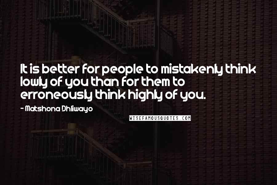 Matshona Dhliwayo Quotes: It is better for people to mistakenly think lowly of you than for them to erroneously think highly of you.