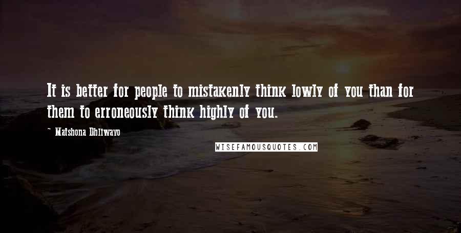 Matshona Dhliwayo Quotes: It is better for people to mistakenly think lowly of you than for them to erroneously think highly of you.