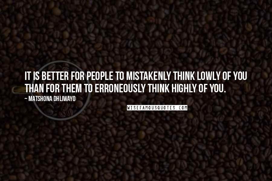 Matshona Dhliwayo Quotes: It is better for people to mistakenly think lowly of you than for them to erroneously think highly of you.