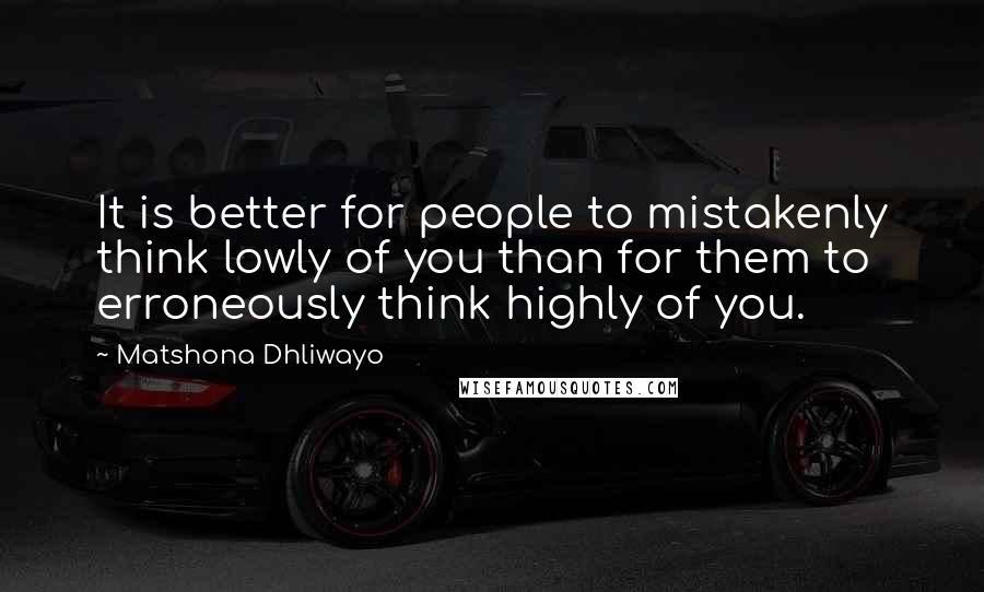 Matshona Dhliwayo Quotes: It is better for people to mistakenly think lowly of you than for them to erroneously think highly of you.