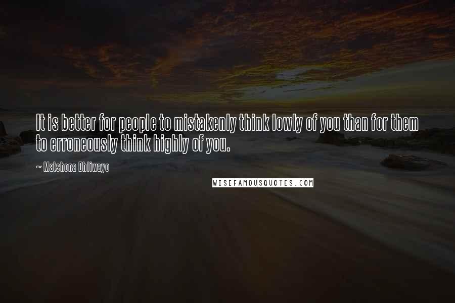 Matshona Dhliwayo Quotes: It is better for people to mistakenly think lowly of you than for them to erroneously think highly of you.