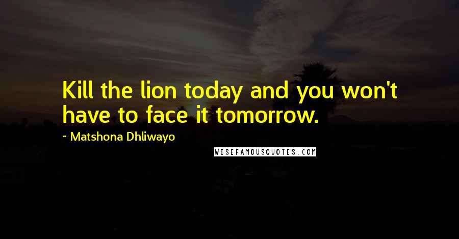 Matshona Dhliwayo Quotes: Kill the lion today and you won't have to face it tomorrow.