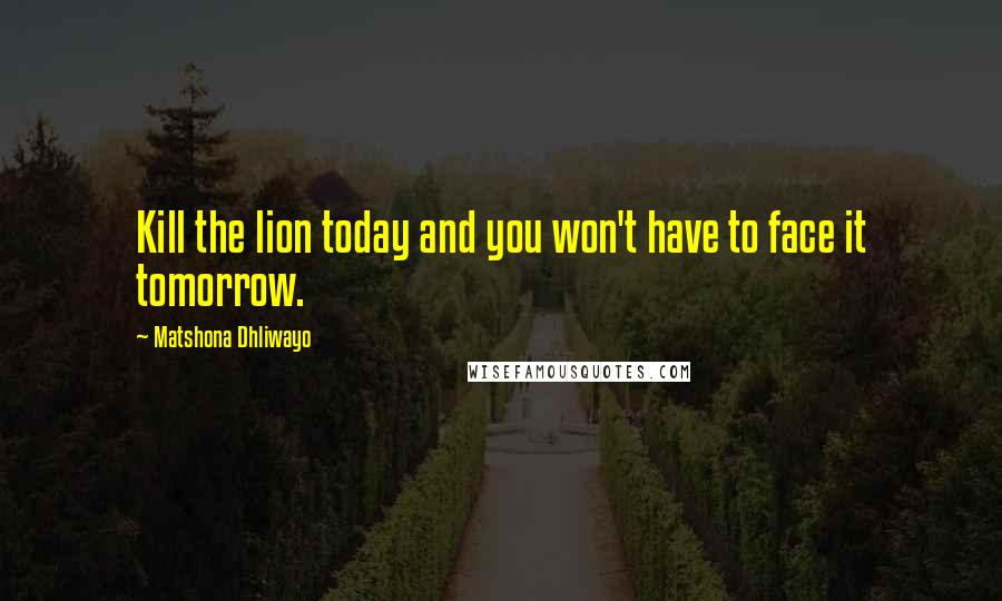 Matshona Dhliwayo Quotes: Kill the lion today and you won't have to face it tomorrow.