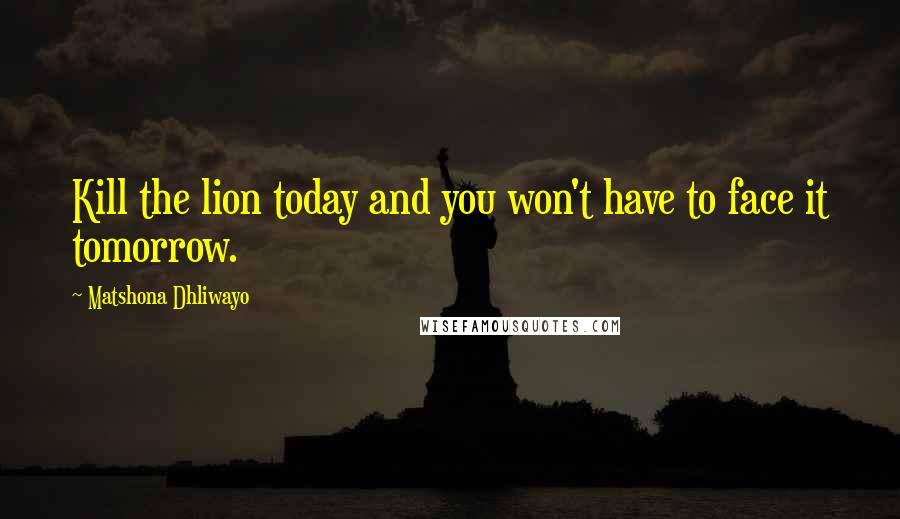 Matshona Dhliwayo Quotes: Kill the lion today and you won't have to face it tomorrow.