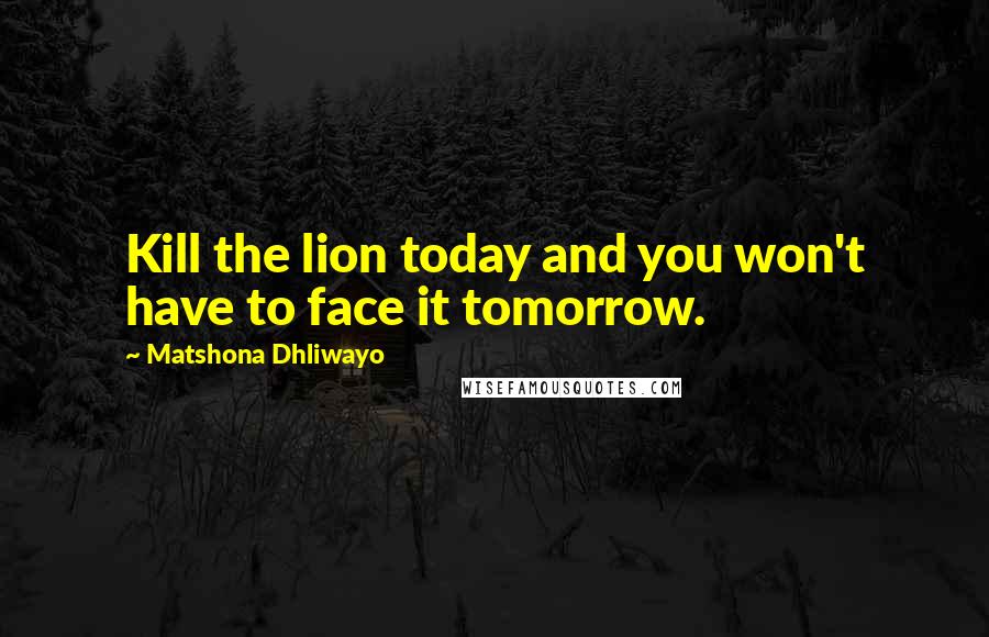 Matshona Dhliwayo Quotes: Kill the lion today and you won't have to face it tomorrow.