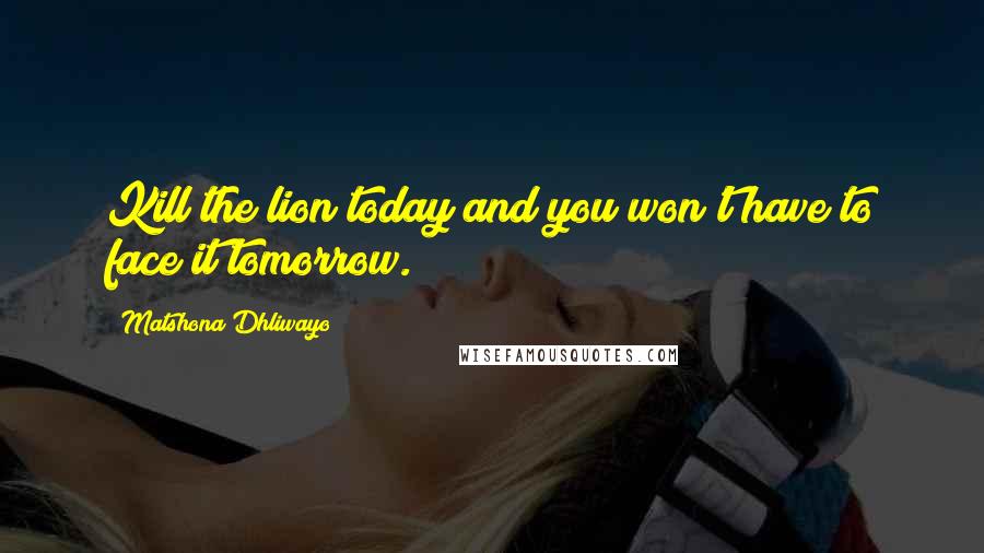 Matshona Dhliwayo Quotes: Kill the lion today and you won't have to face it tomorrow.