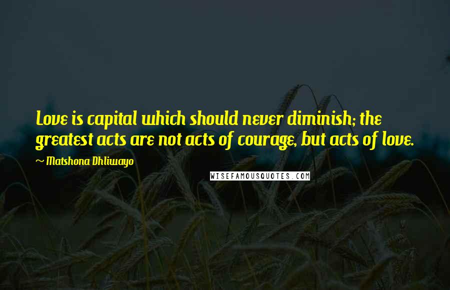 Matshona Dhliwayo Quotes: Love is capital which should never diminish; the greatest acts are not acts of courage, but acts of love.