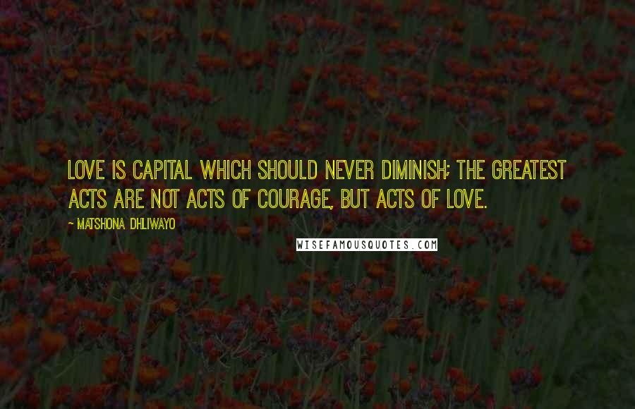 Matshona Dhliwayo Quotes: Love is capital which should never diminish; the greatest acts are not acts of courage, but acts of love.