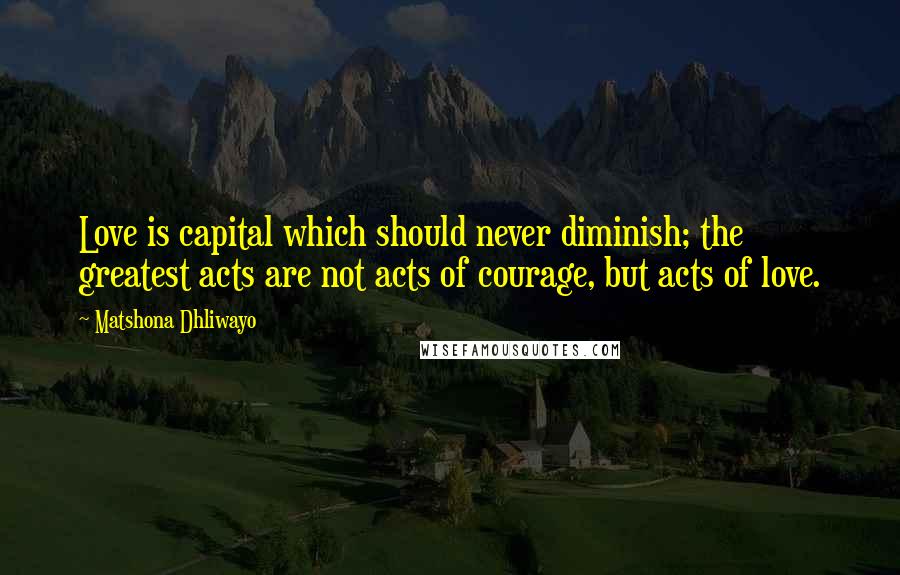 Matshona Dhliwayo Quotes: Love is capital which should never diminish; the greatest acts are not acts of courage, but acts of love.