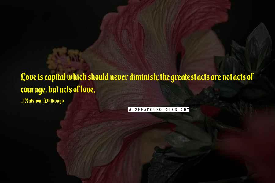 Matshona Dhliwayo Quotes: Love is capital which should never diminish; the greatest acts are not acts of courage, but acts of love.