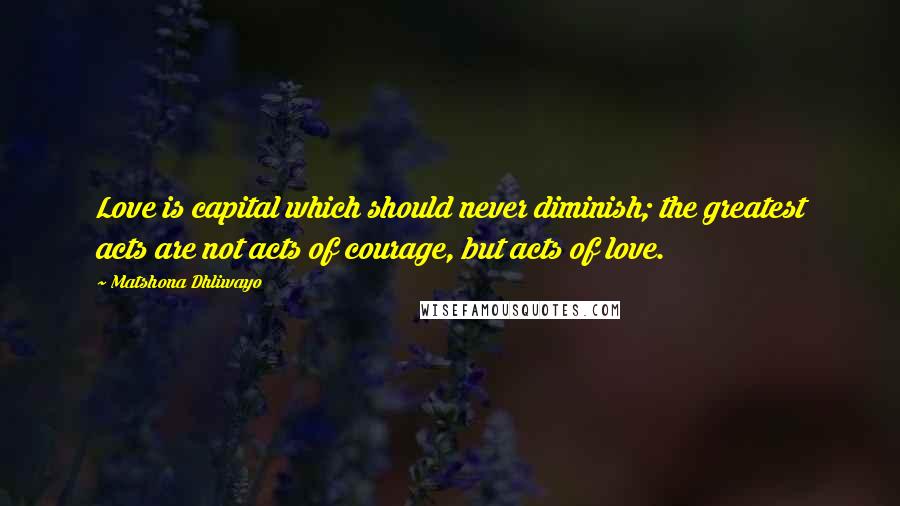 Matshona Dhliwayo Quotes: Love is capital which should never diminish; the greatest acts are not acts of courage, but acts of love.