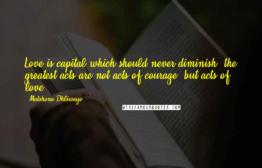 Matshona Dhliwayo Quotes: Love is capital which should never diminish; the greatest acts are not acts of courage, but acts of love.