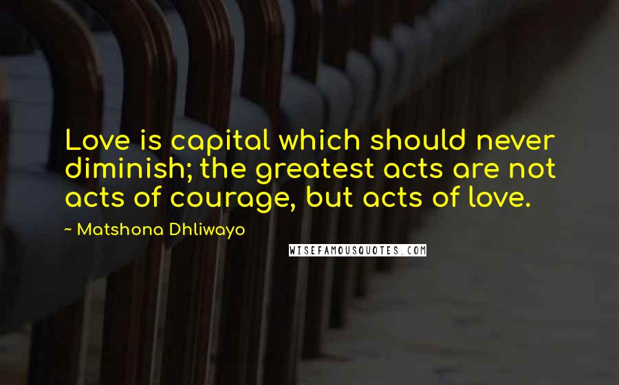 Matshona Dhliwayo Quotes: Love is capital which should never diminish; the greatest acts are not acts of courage, but acts of love.