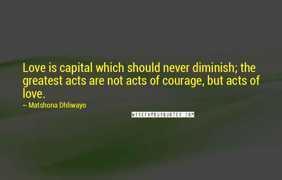 Matshona Dhliwayo Quotes: Love is capital which should never diminish; the greatest acts are not acts of courage, but acts of love.