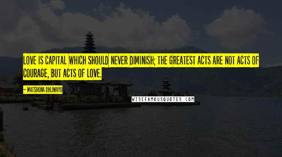 Matshona Dhliwayo Quotes: Love is capital which should never diminish; the greatest acts are not acts of courage, but acts of love.