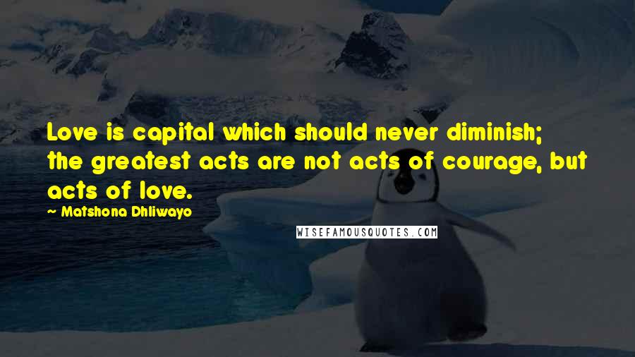 Matshona Dhliwayo Quotes: Love is capital which should never diminish; the greatest acts are not acts of courage, but acts of love.