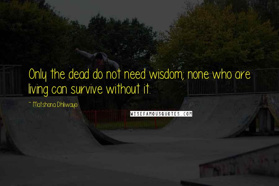 Matshona Dhliwayo Quotes: Only the dead do not need wisdom; none who are living can survive without it.