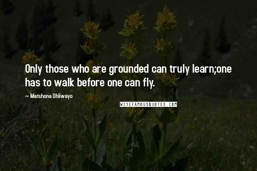 Matshona Dhliwayo Quotes: Only those who are grounded can truly learn;one has to walk before one can fly.