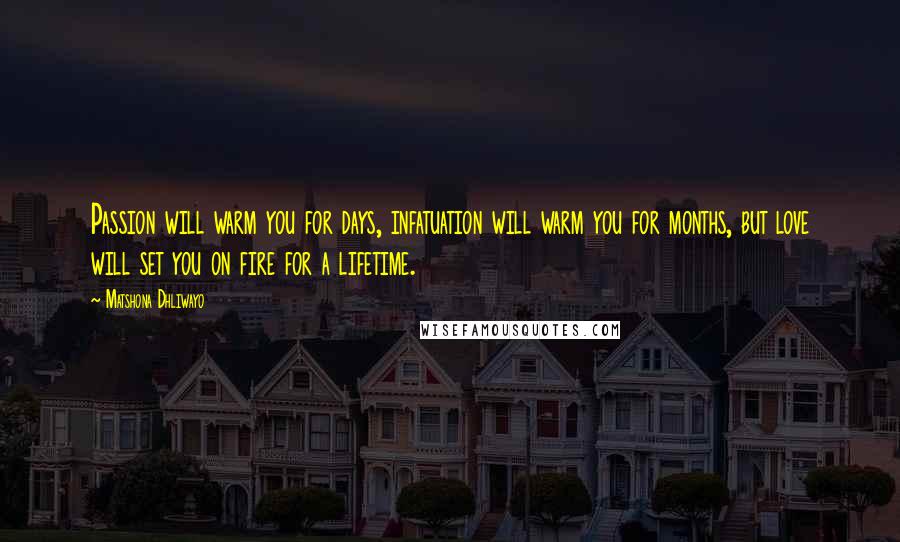 Matshona Dhliwayo Quotes: Passion will warm you for days, infatuation will warm you for months, but love will set you on fire for a lifetime.