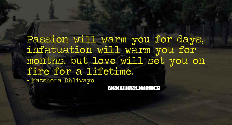 Matshona Dhliwayo Quotes: Passion will warm you for days, infatuation will warm you for months, but love will set you on fire for a lifetime.