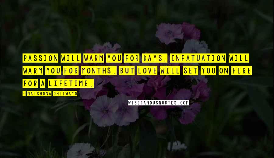 Matshona Dhliwayo Quotes: Passion will warm you for days, infatuation will warm you for months, but love will set you on fire for a lifetime.