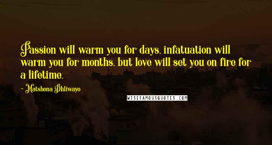 Matshona Dhliwayo Quotes: Passion will warm you for days, infatuation will warm you for months, but love will set you on fire for a lifetime.