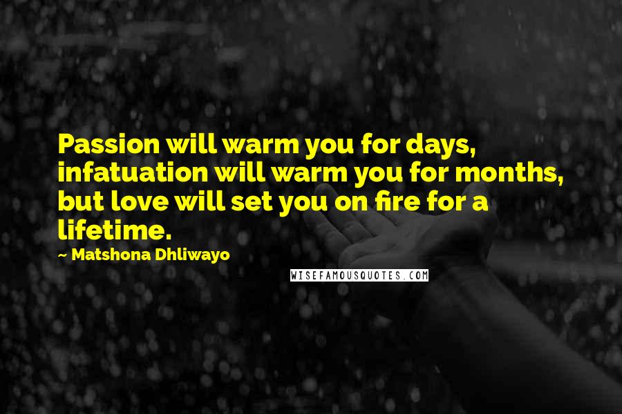 Matshona Dhliwayo Quotes: Passion will warm you for days, infatuation will warm you for months, but love will set you on fire for a lifetime.