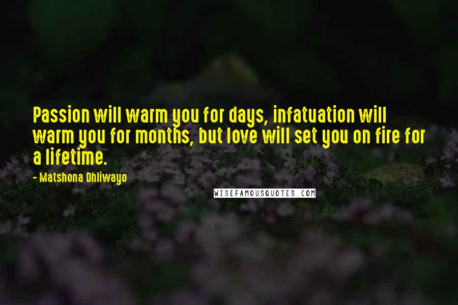 Matshona Dhliwayo Quotes: Passion will warm you for days, infatuation will warm you for months, but love will set you on fire for a lifetime.