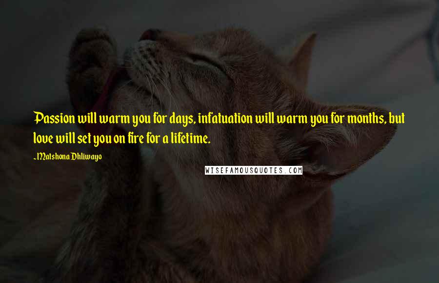 Matshona Dhliwayo Quotes: Passion will warm you for days, infatuation will warm you for months, but love will set you on fire for a lifetime.