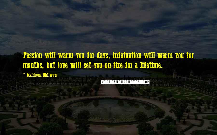 Matshona Dhliwayo Quotes: Passion will warm you for days, infatuation will warm you for months, but love will set you on fire for a lifetime.