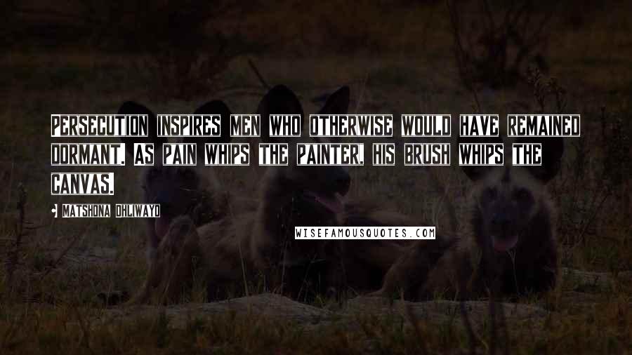 Matshona Dhliwayo Quotes: Persecution inspires men who otherwise would have remained dormant. As pain whips the painter, his brush whips the canvas.