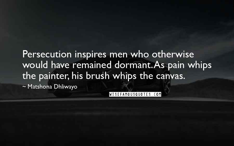 Matshona Dhliwayo Quotes: Persecution inspires men who otherwise would have remained dormant. As pain whips the painter, his brush whips the canvas.