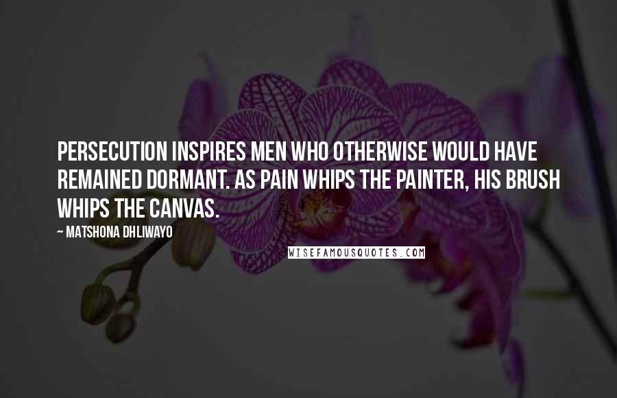 Matshona Dhliwayo Quotes: Persecution inspires men who otherwise would have remained dormant. As pain whips the painter, his brush whips the canvas.