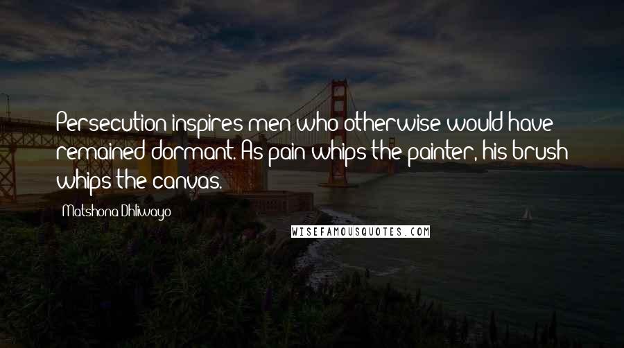 Matshona Dhliwayo Quotes: Persecution inspires men who otherwise would have remained dormant. As pain whips the painter, his brush whips the canvas.