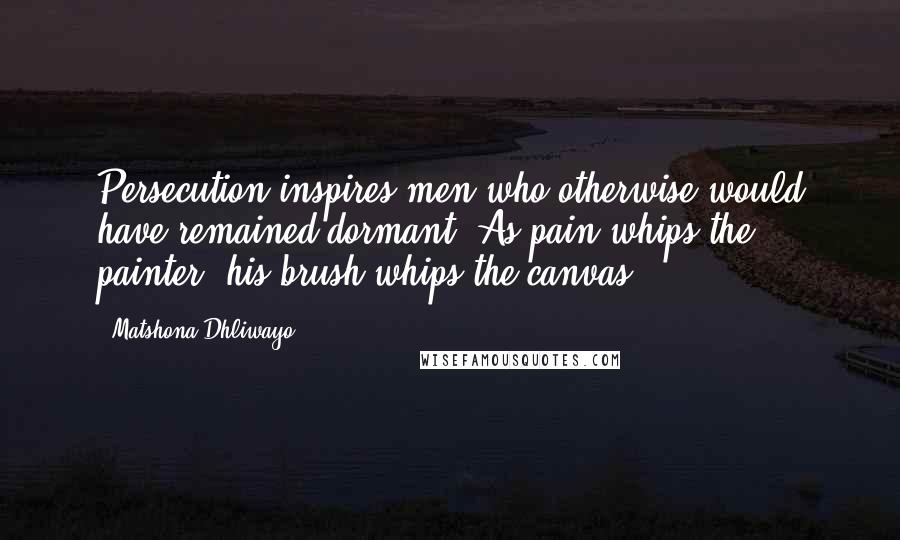 Matshona Dhliwayo Quotes: Persecution inspires men who otherwise would have remained dormant. As pain whips the painter, his brush whips the canvas.