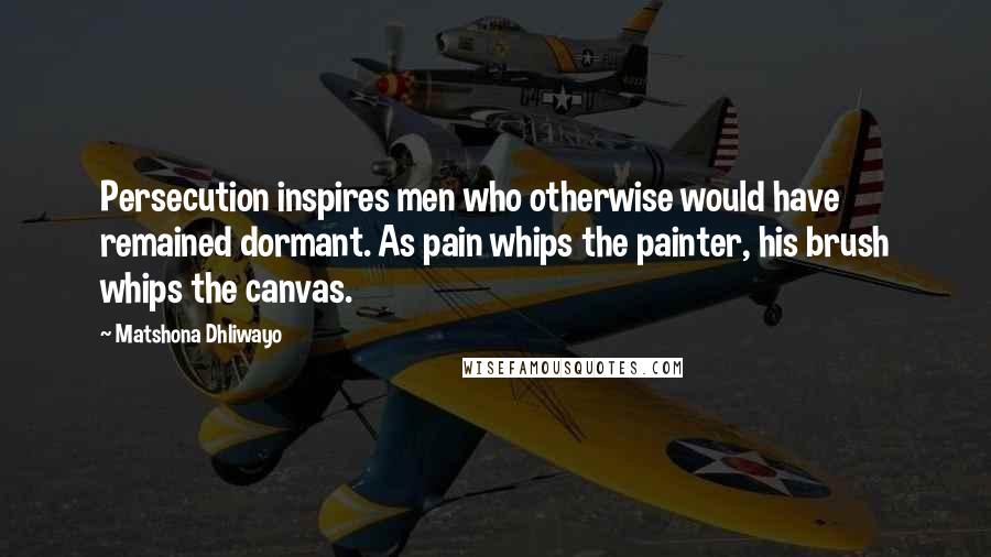 Matshona Dhliwayo Quotes: Persecution inspires men who otherwise would have remained dormant. As pain whips the painter, his brush whips the canvas.