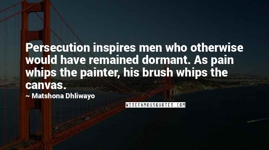 Matshona Dhliwayo Quotes: Persecution inspires men who otherwise would have remained dormant. As pain whips the painter, his brush whips the canvas.