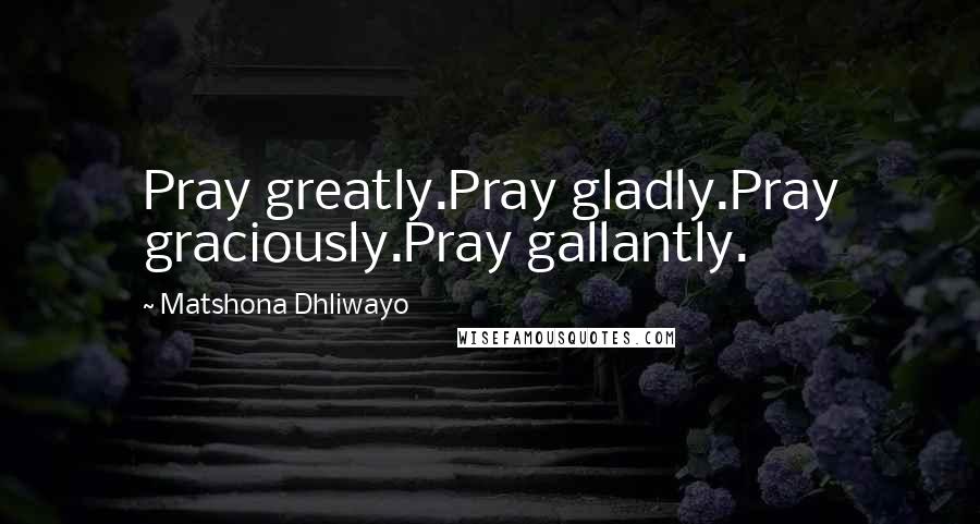 Matshona Dhliwayo Quotes: Pray greatly.Pray gladly.Pray graciously.Pray gallantly.