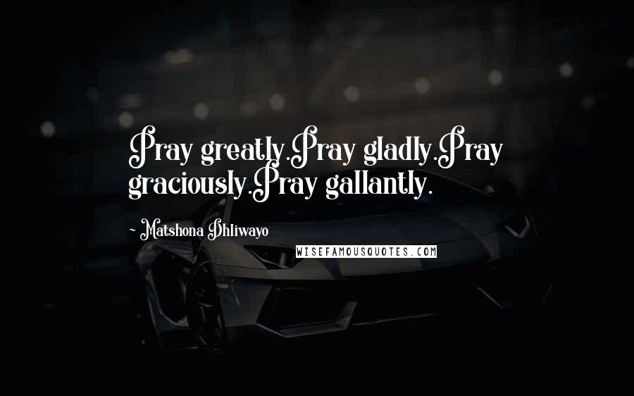 Matshona Dhliwayo Quotes: Pray greatly.Pray gladly.Pray graciously.Pray gallantly.