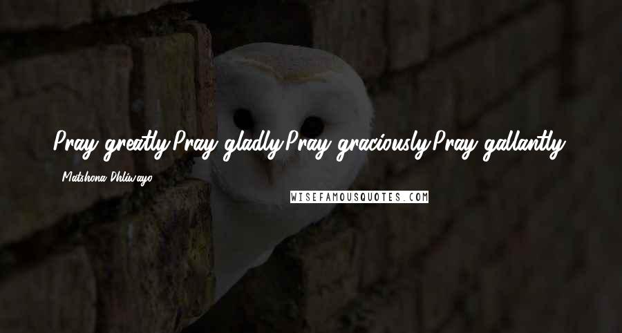 Matshona Dhliwayo Quotes: Pray greatly.Pray gladly.Pray graciously.Pray gallantly.