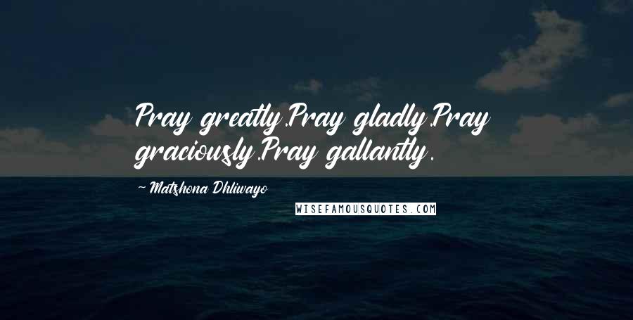 Matshona Dhliwayo Quotes: Pray greatly.Pray gladly.Pray graciously.Pray gallantly.