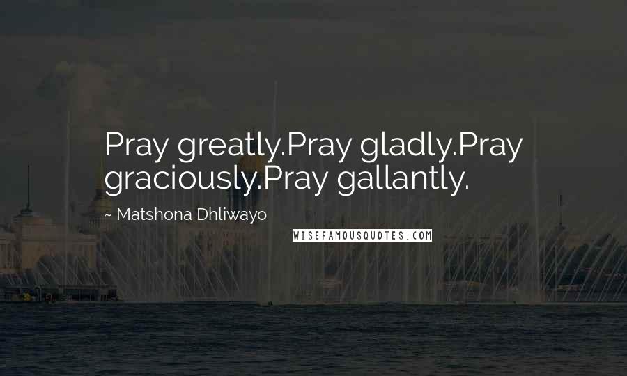 Matshona Dhliwayo Quotes: Pray greatly.Pray gladly.Pray graciously.Pray gallantly.