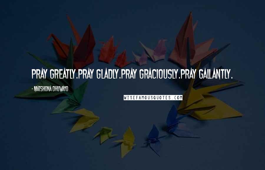 Matshona Dhliwayo Quotes: Pray greatly.Pray gladly.Pray graciously.Pray gallantly.